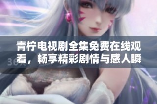 青柠电视剧全集免费在线观看，畅享精彩剧情与感人瞬间