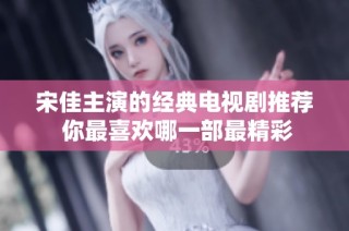 宋佳主演的经典电视剧推荐 你最喜欢哪一部最精彩