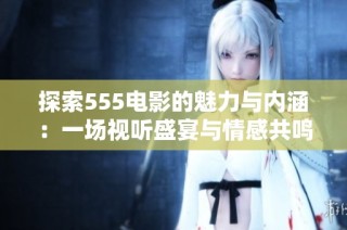 探索555电影的魅力与内涵：一场视听盛宴与情感共鸣的旅程