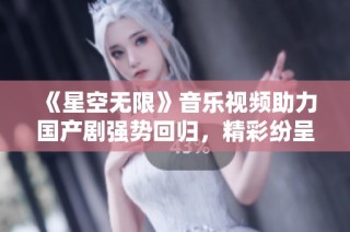《星空无限》音乐视频助力国产剧强势回归，精彩纷呈引人期待