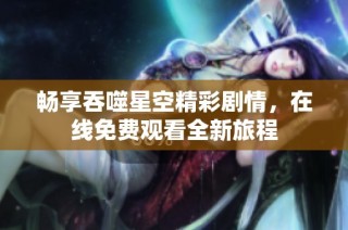 畅享吞噬星空精彩剧情，在线免费观看全新旅程