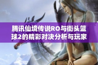 腾讯仙境传说RO与街头篮球2的精彩对决分析与玩家体验分享