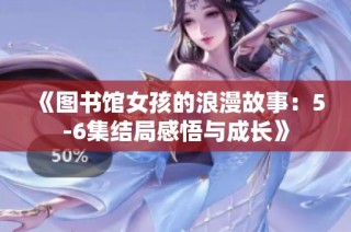 《图书馆女孩的浪漫故事：5-6集结局感悟与成长》