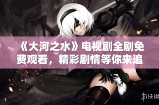 《大河之水》电视剧全剧免费观看，精彩剧情等你来追！