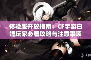 体验服开放指南：CF手游白嫖玩家必看攻略与注意事项