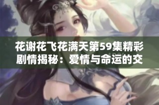 花谢花飞花满天第59集精彩剧情揭秘：爱情与命运的交错再度上演