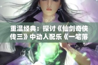 重温经典：探讨《仙剑奇侠传三》中动人配乐《一笔落英殇》的情感深度与艺术魅力