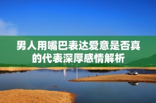 男人用嘴巴表达爱意是否真的代表深厚感情解析