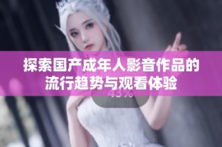 探索国产成年人影音作品的流行趋势与观看体验