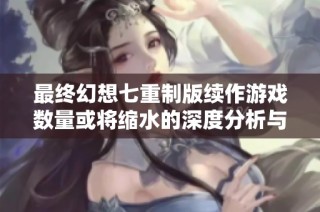 最终幻想七重制版续作游戏数量或将缩水的深度分析与未来影响探讨