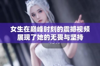 女生在巅峰时刻的震撼视频展现了她的无畏与坚持