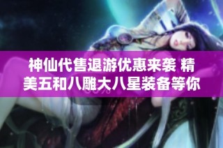 神仙代售退游优惠来袭 精美五和八雕大八星装备等你来抢购