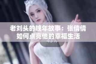 老刘头的晚年故事：张倩倩如何点亮他的幸福生活