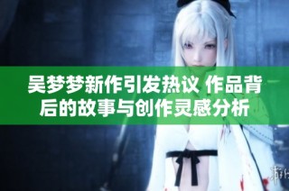 吴梦梦新作引发热议 作品背后的故事与创作灵感分析