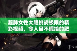 超胖女性大胆挑战极限的精彩视频，令人目不暇接的肥女演出日志