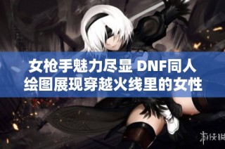 女枪手魅力尽显 DNF同人绘图展现穿越火线里的女性力量与风采