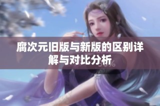 腐次元旧版与新版的区别详解与对比分析