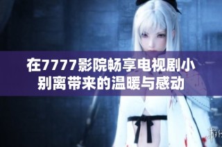 在7777影院畅享电视剧小别离带来的温暖与感动