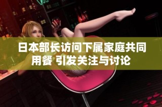 日本部长访问下属家庭共同用餐 引发关注与讨论