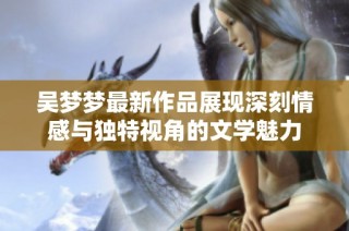吴梦梦最新作品展现深刻情感与独特视角的文学魅力