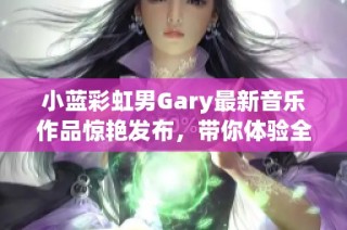 小蓝彩虹男Gary最新音乐作品惊艳发布，带你体验全新视听盛宴