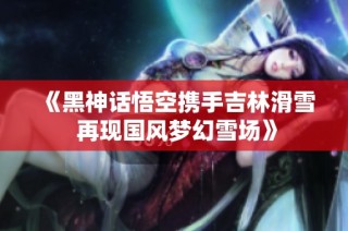 《黑神话悟空携手吉林滑雪 再现国风梦幻雪场》