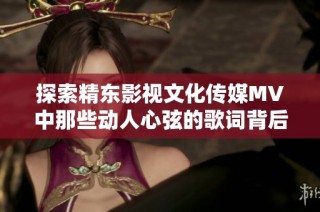 探索精东影视文化传媒MV中那些动人心弦的歌词背后的故事与情感