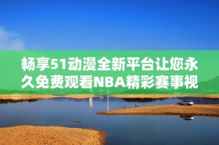畅享51动漫全新平台让您永久免费观看NBA精彩赛事视频
