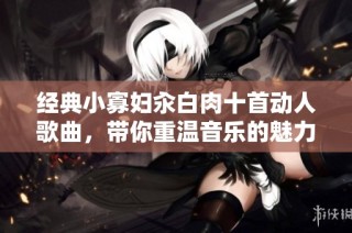 经典小寡妇汆白肉十首动人歌曲，带你重温音乐的魅力与情感