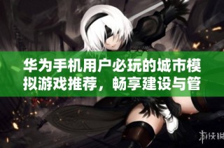 华为手机用户必玩的城市模拟游戏推荐，畅享建设与管理的乐趣与挑战