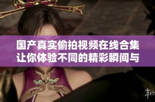 国产真实偷拍视频在线合集让你体验不同的精彩瞬间与故事情节