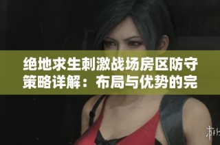 绝地求生刺激战场房区防守策略详解：布局与优势的完美结合秘籍