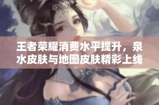 王者荣耀消费水平提升，泉水皮肤与地图皮肤精彩上线新联动
