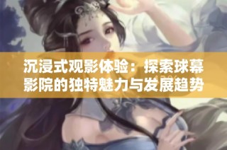 沉浸式观影体验：探索球幕影院的独特魅力与发展趋势