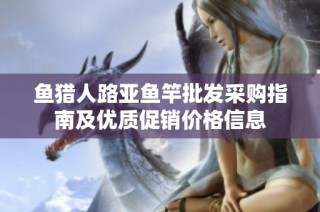 鱼猎人路亚鱼竿批发采购指南及优质促销价格信息
