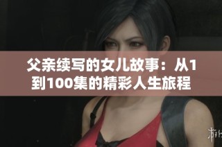 父亲续写的女儿故事：从1到100集的精彩人生旅程