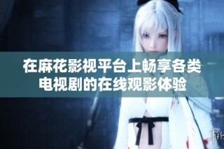 在麻花影视平台上畅享各类电视剧的在线观影体验