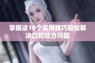 掌握这10个实用技巧轻松解决口腔咬合问题