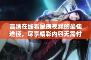 高清在线看星辰视频的最佳途径，尽享精彩内容无需付费