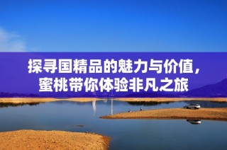 探寻国精品的魅力与价值，蜜桃带你体验非凡之旅