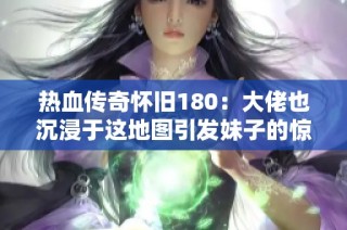 热血传奇怀旧180：大佬也沉浸于这地图引发妹子的惊讶！