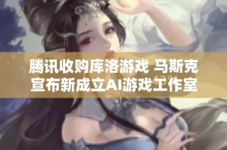 腾讯收购库洛游戏 马斯克宣布新成立AI游戏工作室