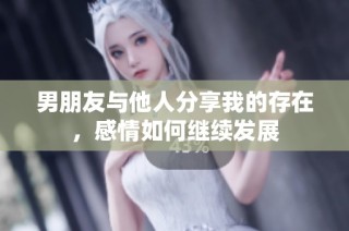 男朋友与他人分享我的存在，感情如何继续发展