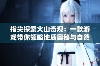 指尖探索火山奇观：一款游戏带你领略地质奥秘与自然魅力