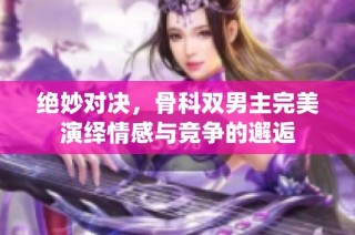 绝妙对决，骨科双男主完美演绎情感与竞争的邂逅