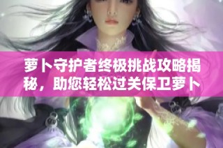 萝卜守护者终极挑战攻略揭秘，助您轻松过关保卫萝卜第42关心得分享