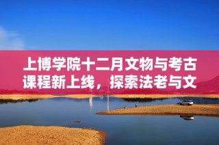 上博学院十二月文物与考古课程新上线，探索法老与文博魅力