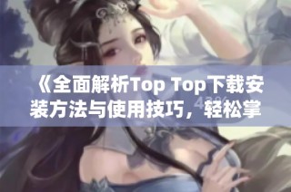 《全面解析Top Top下载安装方法与使用技巧，轻松掌握》