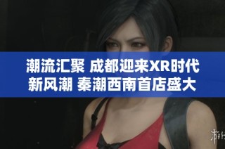 潮流汇聚 成都迎来XR时代新风潮 秦潮西南首店盛大开幕