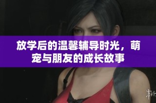放学后的温馨辅导时光，萌宠与朋友的成长故事